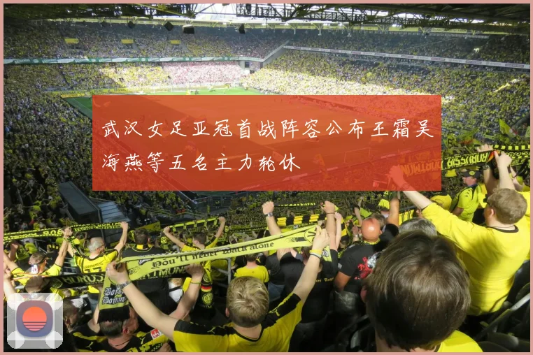 武汉女足亚冠首战阵容公布王霜吴海燕等五名主力轮休