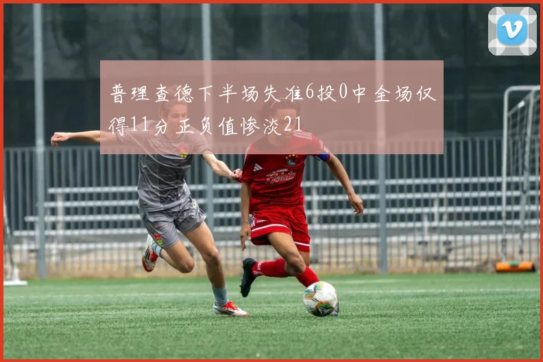 普理查德下半场失准6投0中全场仅得11分正负值惨淡21