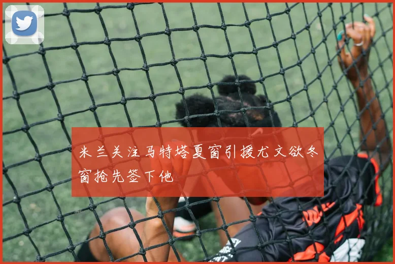 米兰关注马特塔夏窗引援尤文欲冬窗抢先签下他