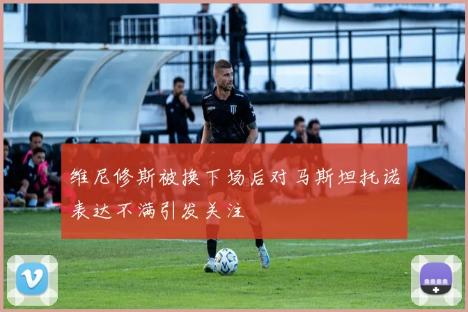 维尼修斯被换下场后对马斯坦托诺表达不满引发关注