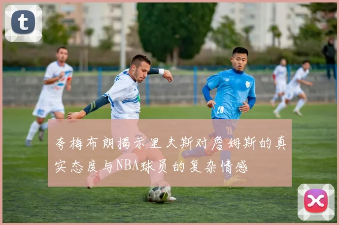 夸梅布朗揭示里夫斯对詹姆斯的真实态度与NBA球员的复杂情感