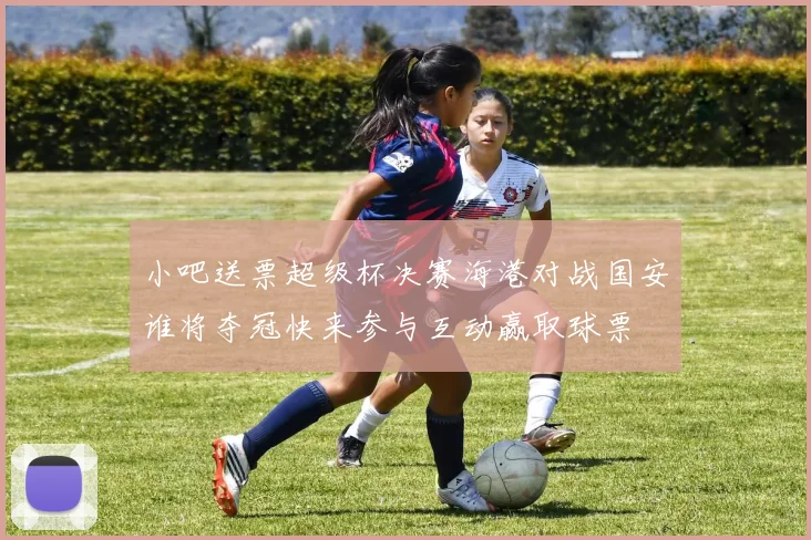 小吧送票超级杯决赛海港对战国安谁将夺冠快来参与互动赢取球票