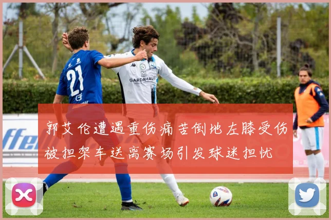 郭艾伦遭遇重伤痛苦倒地左膝受伤被担架车送离赛场引发球迷担忧