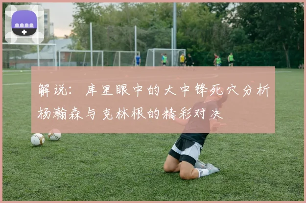 解说:库里眼中的大中锋死穴分析杨瀚森与克林根的精彩对决