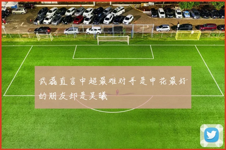 武磊直言中超最难对手是申花最好的朋友却是吴曦