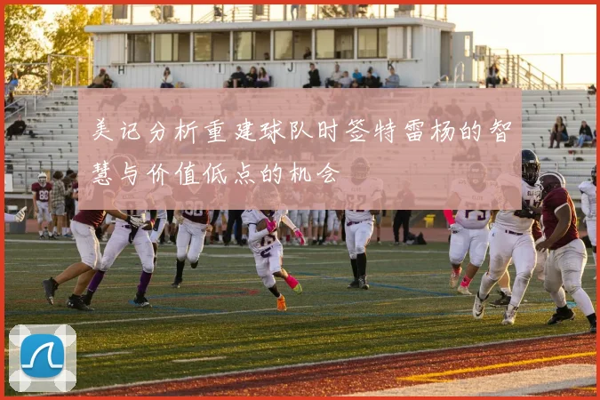 美记分析重建球队时签特雷杨的智慧与价值低点的机会