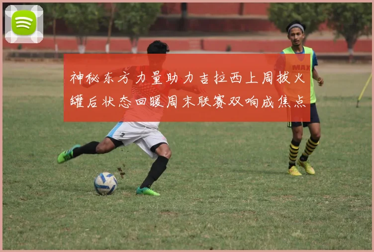神秘东方力量助力吉拉西上周拔火罐后状态回暖周末联赛双响成焦点