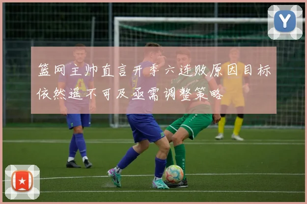 篮网主帅直言开季六连败原因目标依然遥不可及亟需调整策略
