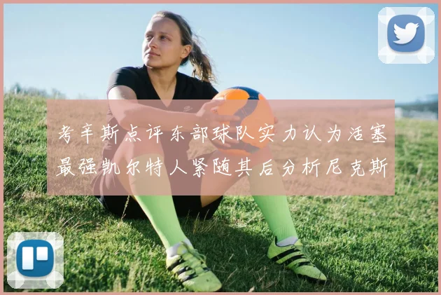 考辛斯点评东部球队实力认为活塞最强凯尔特人紧随其后分析尼克斯不足之处
