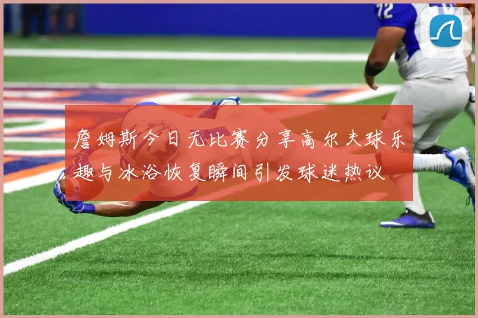 詹姆斯今日无比赛分享高尔夫球乐趣与冰浴恢复瞬间引发球迷热议