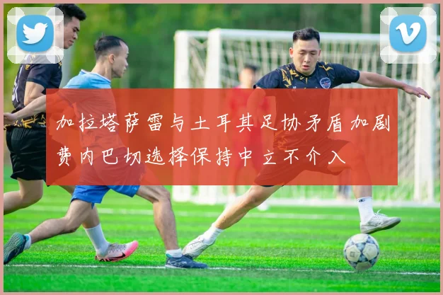 加拉塔萨雷与土耳其足协矛盾加剧费内巴切选择保持中立不介入