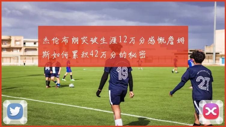 杰伦布朗突破生涯12万分感慨詹姆斯如何累积42万分的秘密